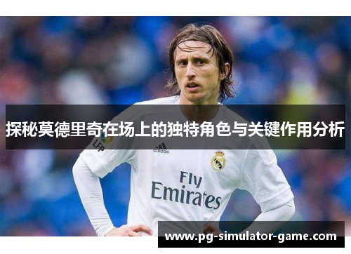 探秘莫德里奇在场上的独特角色与关键作用分析