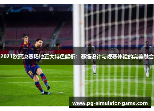 2021欧冠决赛场地五大特色解析：赛场设计与观赛体验的完美融合