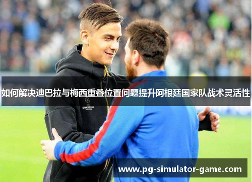 如何解决迪巴拉与梅西重叠位置问题提升阿根廷国家队战术灵活性