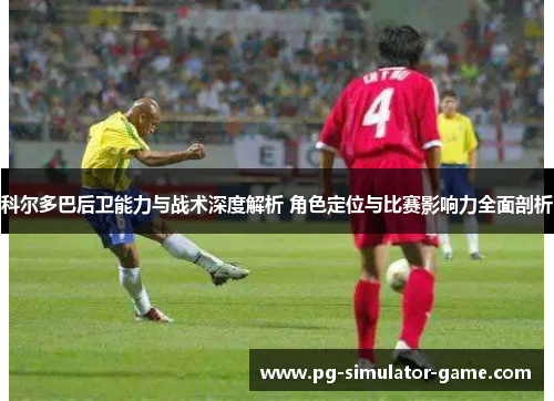 科尔多巴后卫能力与战术深度解析 角色定位与比赛影响力全面剖析