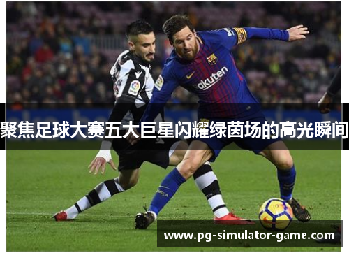 聚焦足球大赛五大巨星闪耀绿茵场的高光瞬间