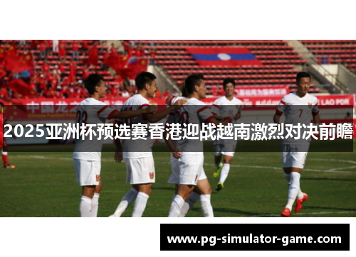 2025亚洲杯预选赛香港迎战越南激烈对决前瞻