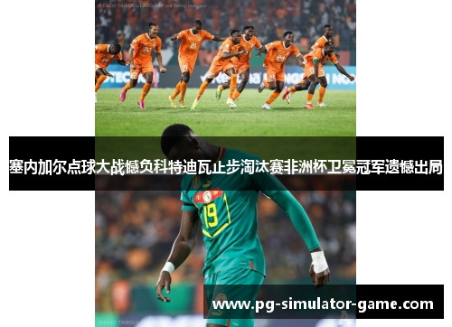 塞内加尔点球大战憾负科特迪瓦止步淘汰赛非洲杯卫冕冠军遗憾出局